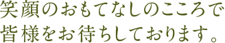 笑顔のおもてなしのこころで皆様をお待ちしております。